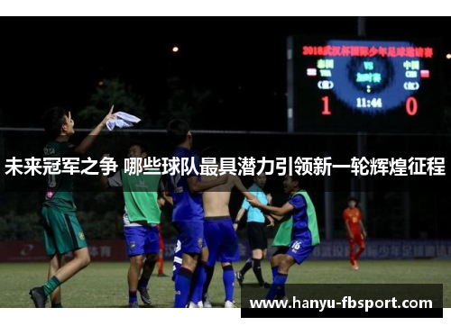 未来冠军之争 哪些球队最具潜力引领新一轮辉煌征程